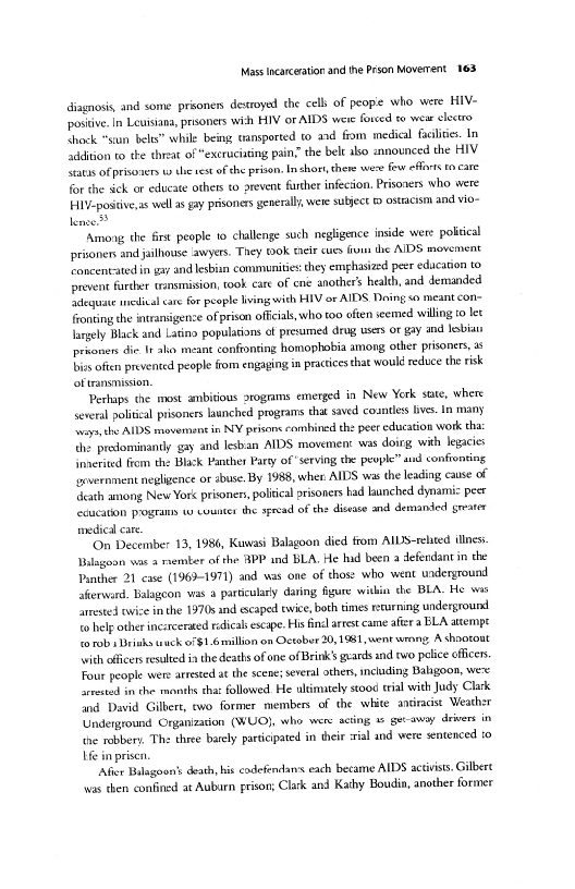 Mass incarceration and the Prson Moverrent 163

Giagnosis, and some prisoner destroyed the cell: of people who were HIV-
postive In Leuisiana prsoners wich HIV or AIDS were fovced to wear electro
Shock “stun belts” while being tansported to and from medical facies. In
addition to the cheat of “excruciating pain’ the belt abo ennounced the HIV
Satis of prisovers 19 the test of che prison. In shor, these were Few efforts to care
for the sick or educate others to prevent further infecion. Prisoners who were
Hiv-postive,as well as gay prisoners generaly, were subject ostracism and vio-
lence

 

‘Among the first people to challenge such negligence inside were political
prioners and jailhouse awyers. They 0k tir cues fis the AIDS movement
oncentated in gxy and lesbian communities they emhasized peer edacation to
prover farther trnsmision, ook care of ene anothers health, and demanded
adequate inedical care for people living with HIV or AIDS Doing so meant con=
Fronting the intransigence of prison officials, who too often seemed willing to let
largely Black and Latina populasions of presumed drug users oF gay and lesbian
prnoners die It ako meant conffonring homophobia among other prisoners,
bios often prevented people from engaging in practices that would reduce the risk
cof transmission,

Perhaps the most ambitious arogrms emerged in New Yerk state, where
several politcal prisoners launched programs that saved countless hives. In many
Sroyn the AIDS movement in NY prisons combined the peer education work tha
the predominantly gay and lesban AIDS movement was doirg, with legacies
inaerited fiom the Black Panther Party of serving the people” aud confronting
lgsvernment negligence or abuse. By 1988, when AIDS was the leading, cause of
‘death among New Yor< prisonen, political arisoners had launched dynamic peer
tecueation programs w counter the spread of the disease and demansed greater
medical care

‘On December 13, 1986, Kuwasi Balagoon died from AILS-relted ilies.
Valagoon was a member of the APP and BLA. He had been a defendant in the
Panther 21 case (1969-1971) and was one of those who went underground
aferward. Balagcon vas a particulaly daring figure within the BLA. He was
lrrested ice in the 1970s and escaped swice, both times returning underground
te help other incarcerated redical escape. His fil arrest came afeera BLA attempt
torub sDriahs wuck o/1.6million on October 20,1981, went wrong, A shoorout
“wih officers resulted inthe deatks of one of Brink’s geards and «wo pelice offices.
Four people were attested at the scene; several athens, including Bagoon, were
arrested in the months cha followed He ultimtely stood trial with Judy Clark
and. David Gilbert, ewo former members of the white ansracst Weather
Underground Crganizacion (WUO}, who were acting © get-away drivers in
the robbery, The three barely participated in their :tial and were sentenced :0
He in prises

[fier Bulagoon's death, his cadefendans each became AIDS activists. Gilbert
was then confined at Auburn prison; Clark and Kathy Boudin, another former

 

 
